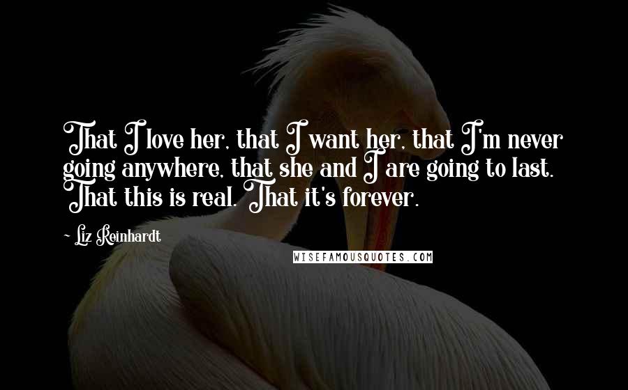 Liz Reinhardt Quotes: That I love her, that I want her, that I'm never going anywhere, that she and I are going to last. That this is real. That it's forever.