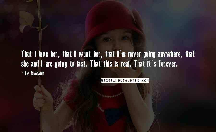 Liz Reinhardt Quotes: That I love her, that I want her, that I'm never going anywhere, that she and I are going to last. That this is real. That it's forever.