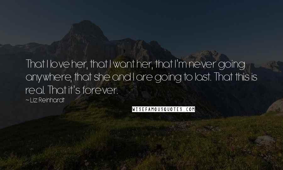 Liz Reinhardt Quotes: That I love her, that I want her, that I'm never going anywhere, that she and I are going to last. That this is real. That it's forever.