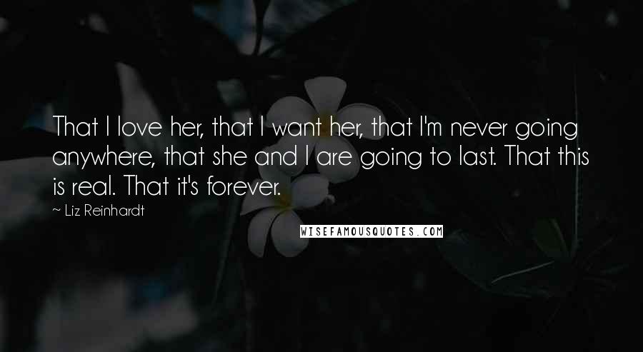 Liz Reinhardt Quotes: That I love her, that I want her, that I'm never going anywhere, that she and I are going to last. That this is real. That it's forever.