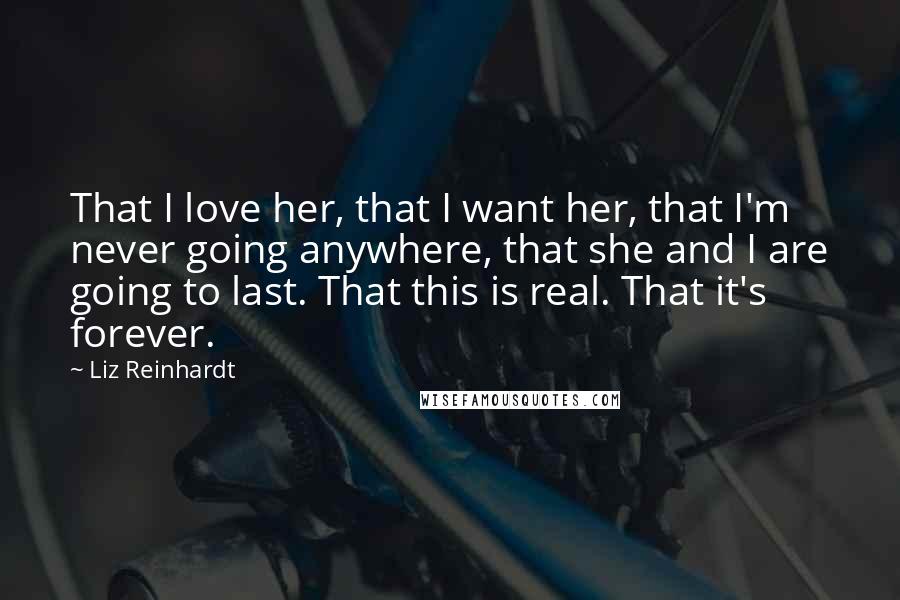 Liz Reinhardt Quotes: That I love her, that I want her, that I'm never going anywhere, that she and I are going to last. That this is real. That it's forever.