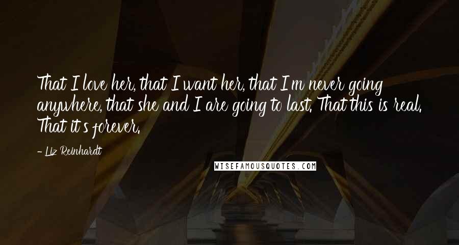 Liz Reinhardt Quotes: That I love her, that I want her, that I'm never going anywhere, that she and I are going to last. That this is real. That it's forever.