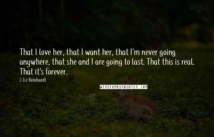 Liz Reinhardt Quotes: That I love her, that I want her, that I'm never going anywhere, that she and I are going to last. That this is real. That it's forever.