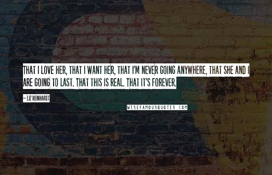 Liz Reinhardt Quotes: That I love her, that I want her, that I'm never going anywhere, that she and I are going to last. That this is real. That it's forever.