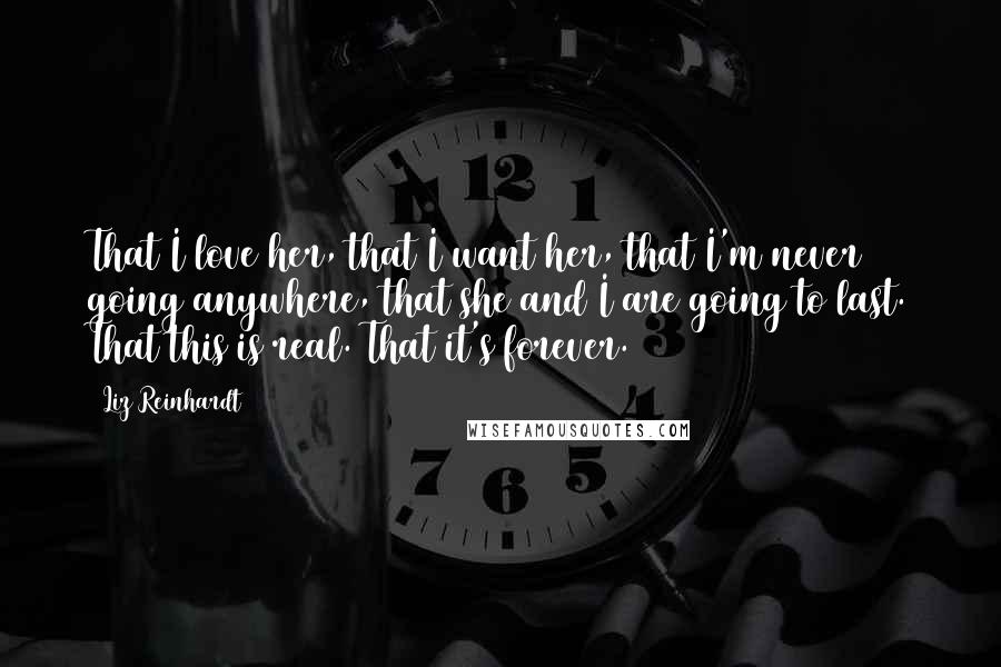 Liz Reinhardt Quotes: That I love her, that I want her, that I'm never going anywhere, that she and I are going to last. That this is real. That it's forever.