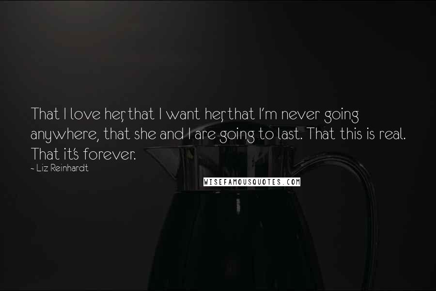 Liz Reinhardt Quotes: That I love her, that I want her, that I'm never going anywhere, that she and I are going to last. That this is real. That it's forever.