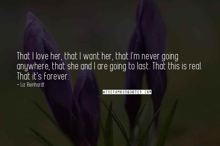 Liz Reinhardt Quotes: That I love her, that I want her, that I'm never going anywhere, that she and I are going to last. That this is real. That it's forever.