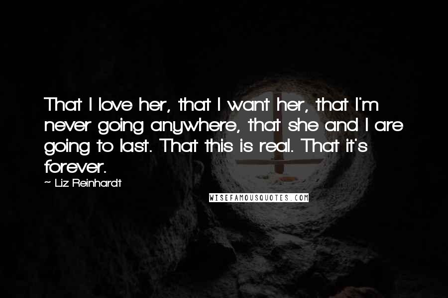 Liz Reinhardt Quotes: That I love her, that I want her, that I'm never going anywhere, that she and I are going to last. That this is real. That it's forever.