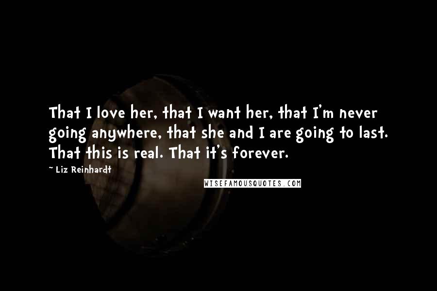 Liz Reinhardt Quotes: That I love her, that I want her, that I'm never going anywhere, that she and I are going to last. That this is real. That it's forever.