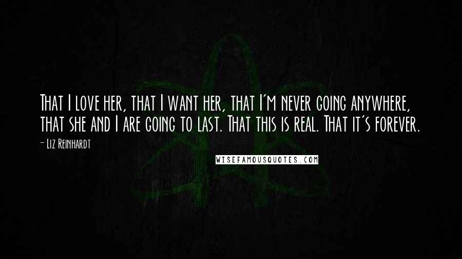 Liz Reinhardt Quotes: That I love her, that I want her, that I'm never going anywhere, that she and I are going to last. That this is real. That it's forever.