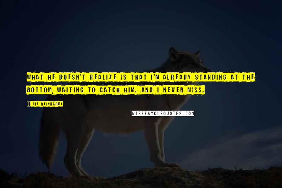 Liz Reinhardt Quotes: What he doesn't realize is that I'm already standing at the bottom, waiting to catch him. And I never miss.