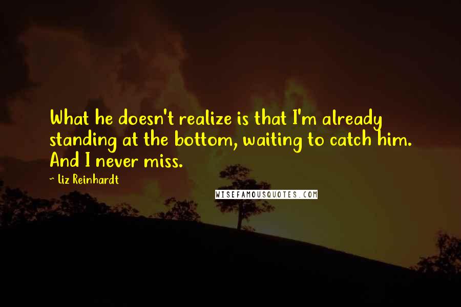 Liz Reinhardt Quotes: What he doesn't realize is that I'm already standing at the bottom, waiting to catch him. And I never miss.