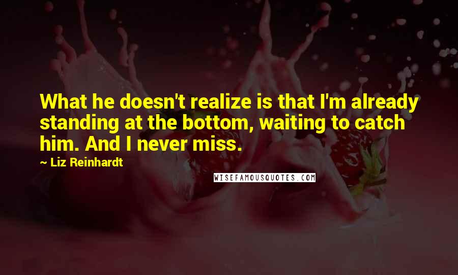 Liz Reinhardt Quotes: What he doesn't realize is that I'm already standing at the bottom, waiting to catch him. And I never miss.