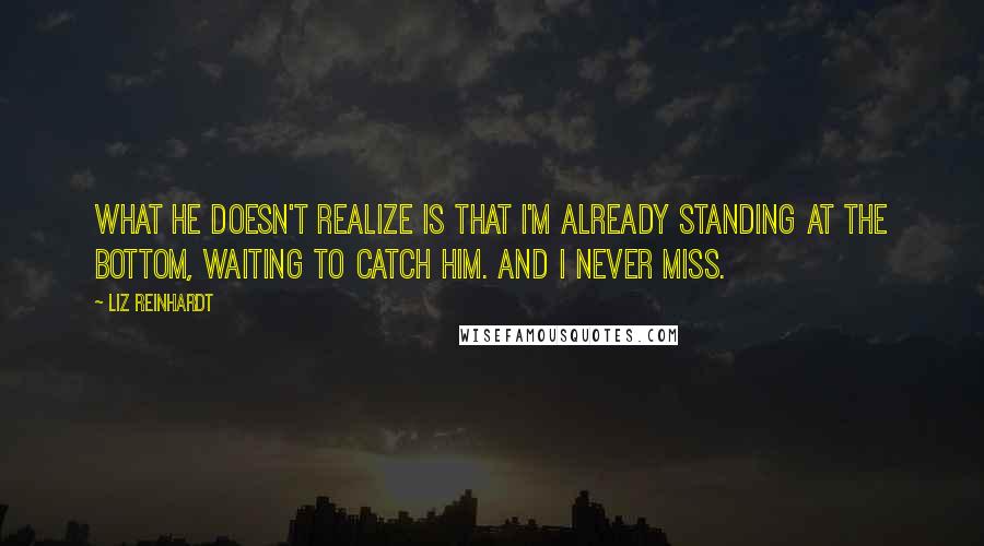 Liz Reinhardt Quotes: What he doesn't realize is that I'm already standing at the bottom, waiting to catch him. And I never miss.