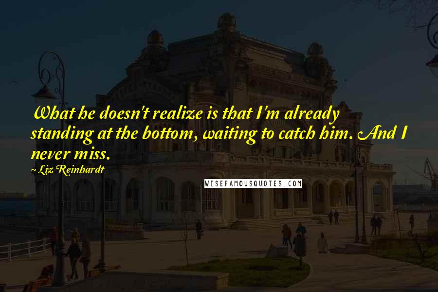 Liz Reinhardt Quotes: What he doesn't realize is that I'm already standing at the bottom, waiting to catch him. And I never miss.