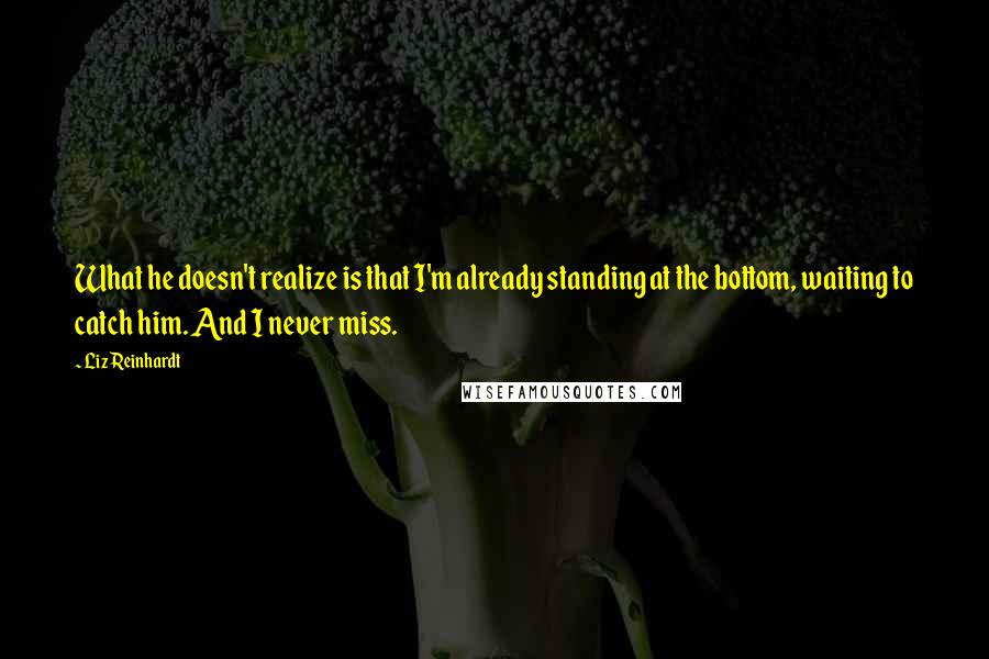 Liz Reinhardt Quotes: What he doesn't realize is that I'm already standing at the bottom, waiting to catch him. And I never miss.