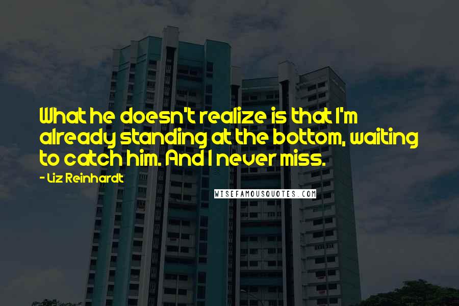 Liz Reinhardt Quotes: What he doesn't realize is that I'm already standing at the bottom, waiting to catch him. And I never miss.