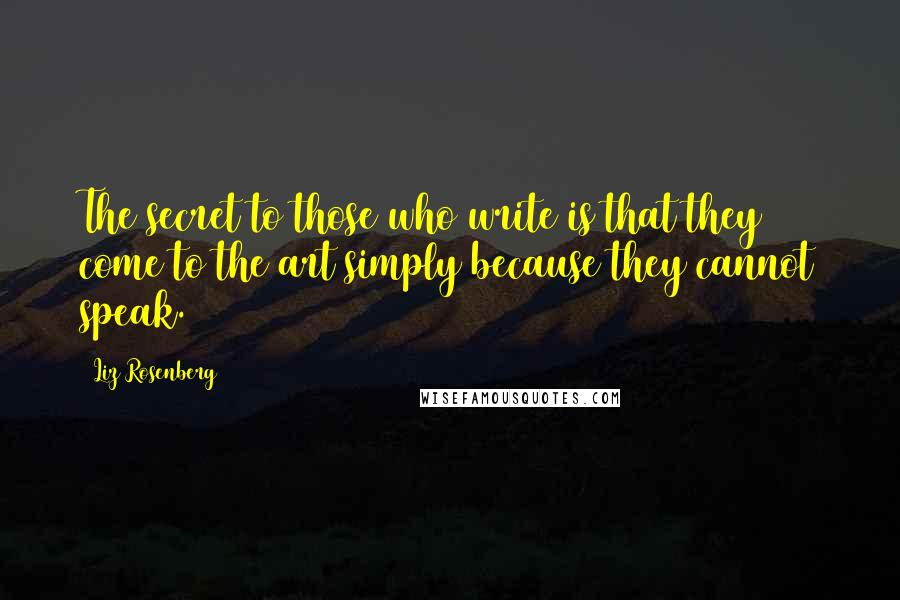 Liz Rosenberg Quotes: The secret to those who write is that they come to the art simply because they cannot speak.