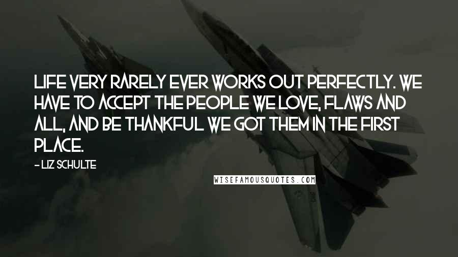 Liz Schulte Quotes: Life very rarely ever works out perfectly. We have to accept the people we love, flaws and all, and be thankful we got them in the first place.