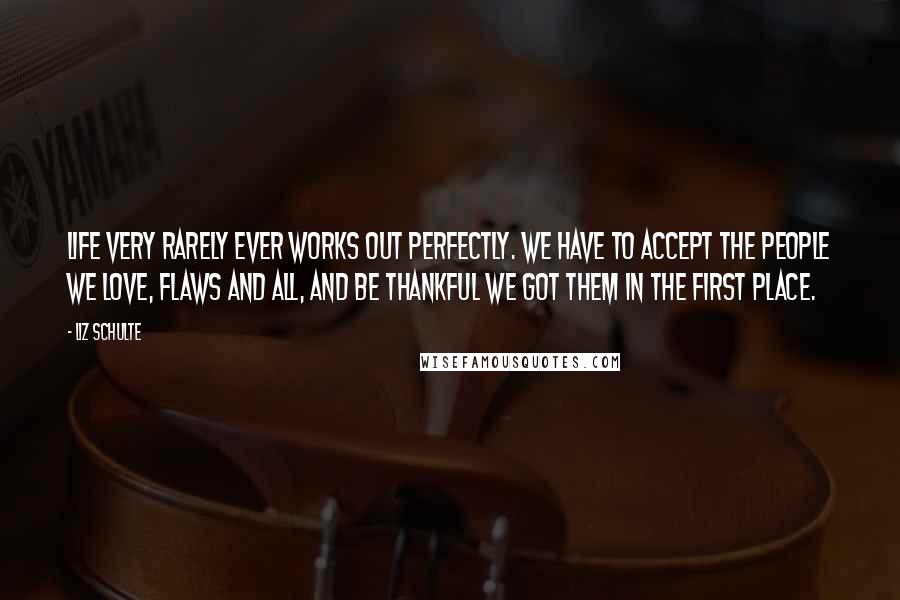 Liz Schulte Quotes: Life very rarely ever works out perfectly. We have to accept the people we love, flaws and all, and be thankful we got them in the first place.