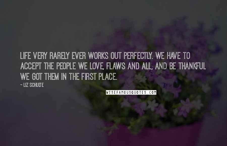 Liz Schulte Quotes: Life very rarely ever works out perfectly. We have to accept the people we love, flaws and all, and be thankful we got them in the first place.