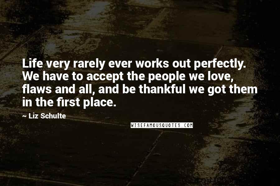 Liz Schulte Quotes: Life very rarely ever works out perfectly. We have to accept the people we love, flaws and all, and be thankful we got them in the first place.