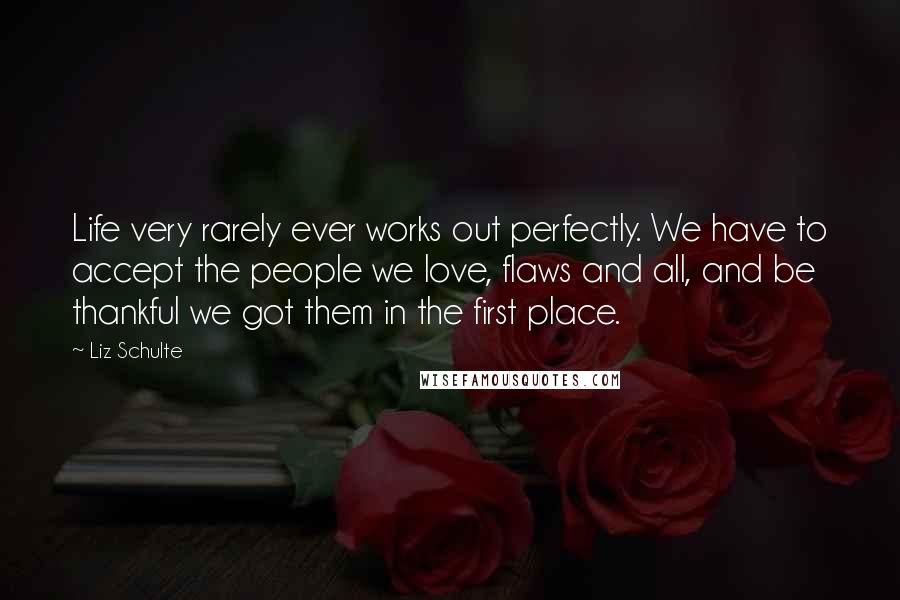 Liz Schulte Quotes: Life very rarely ever works out perfectly. We have to accept the people we love, flaws and all, and be thankful we got them in the first place.