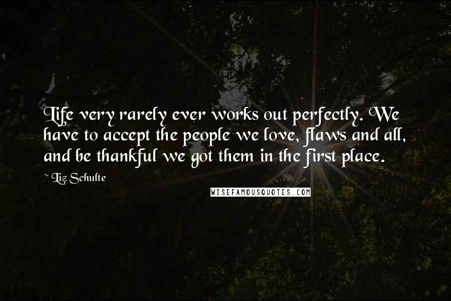 Liz Schulte Quotes: Life very rarely ever works out perfectly. We have to accept the people we love, flaws and all, and be thankful we got them in the first place.