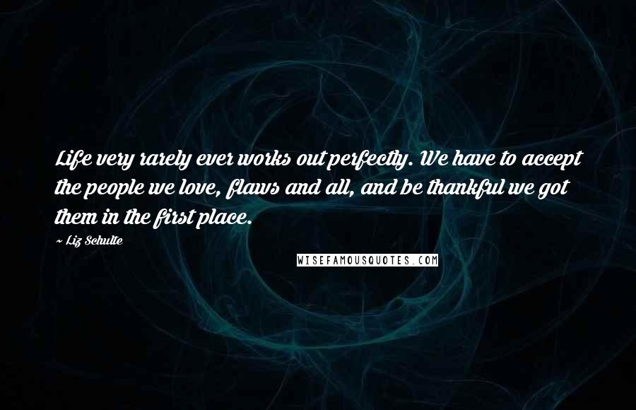Liz Schulte Quotes: Life very rarely ever works out perfectly. We have to accept the people we love, flaws and all, and be thankful we got them in the first place.