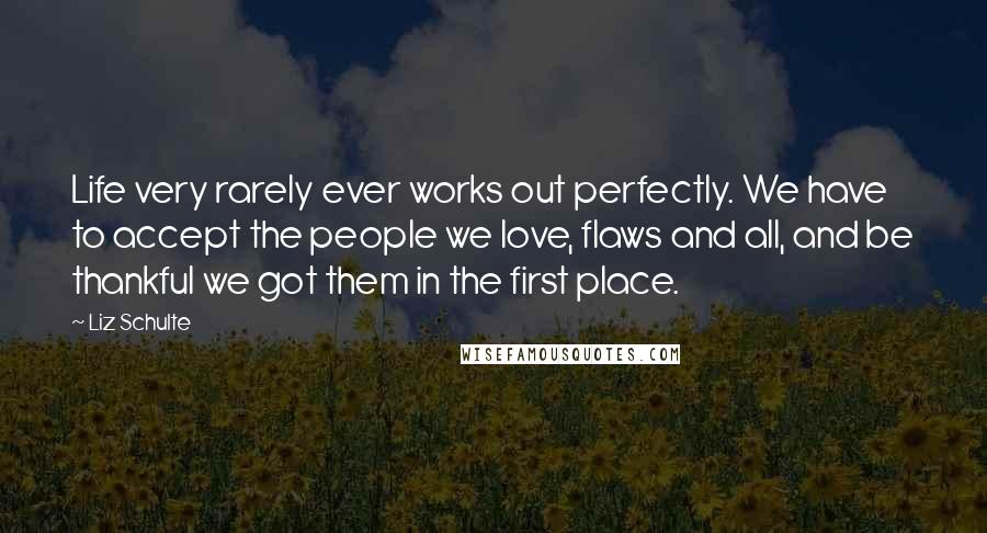 Liz Schulte Quotes: Life very rarely ever works out perfectly. We have to accept the people we love, flaws and all, and be thankful we got them in the first place.