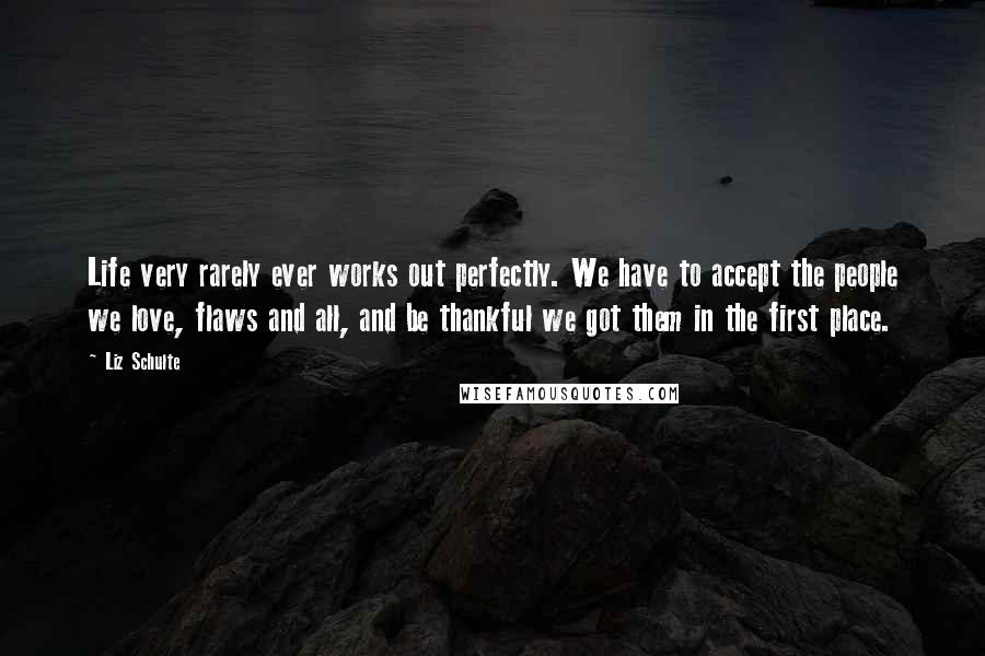 Liz Schulte Quotes: Life very rarely ever works out perfectly. We have to accept the people we love, flaws and all, and be thankful we got them in the first place.
