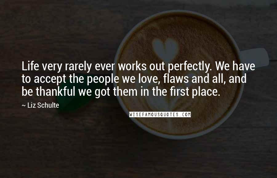 Liz Schulte Quotes: Life very rarely ever works out perfectly. We have to accept the people we love, flaws and all, and be thankful we got them in the first place.