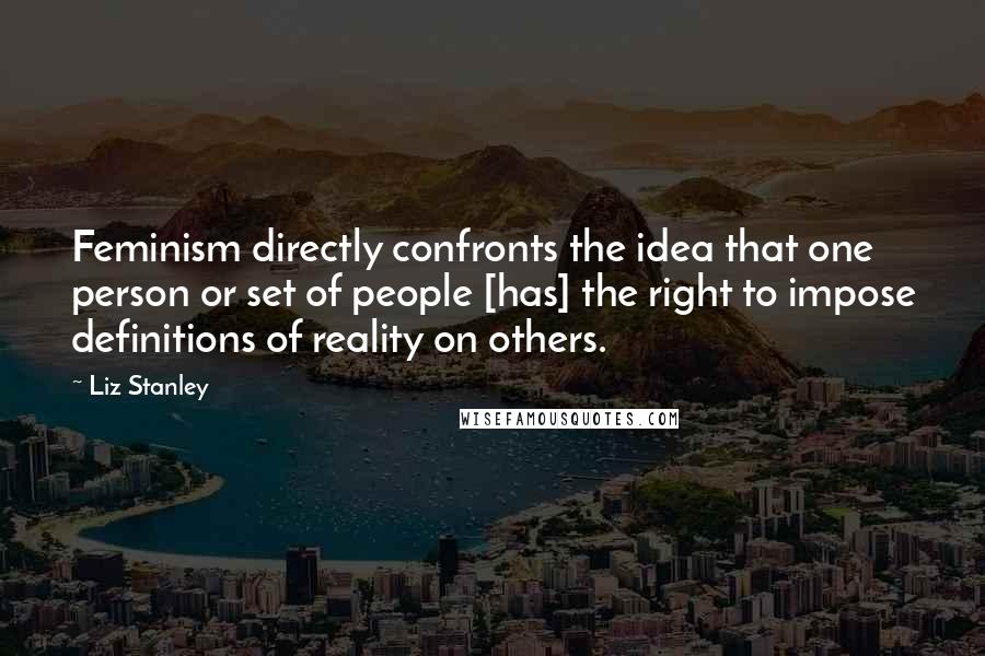 Liz Stanley Quotes: Feminism directly confronts the idea that one person or set of people [has] the right to impose definitions of reality on others.