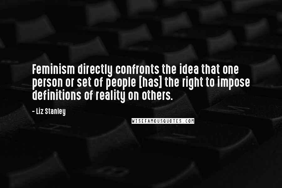 Liz Stanley Quotes: Feminism directly confronts the idea that one person or set of people [has] the right to impose definitions of reality on others.