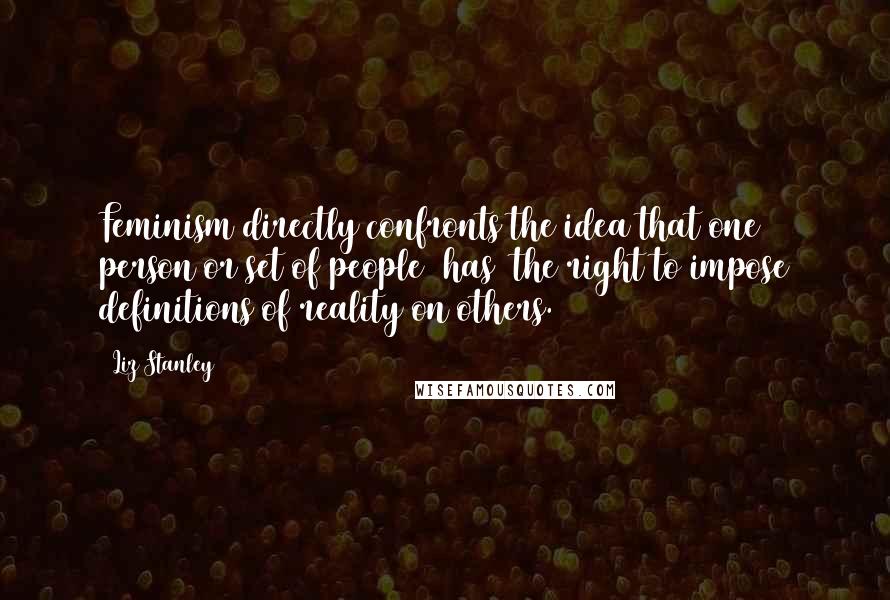 Liz Stanley Quotes: Feminism directly confronts the idea that one person or set of people [has] the right to impose definitions of reality on others.