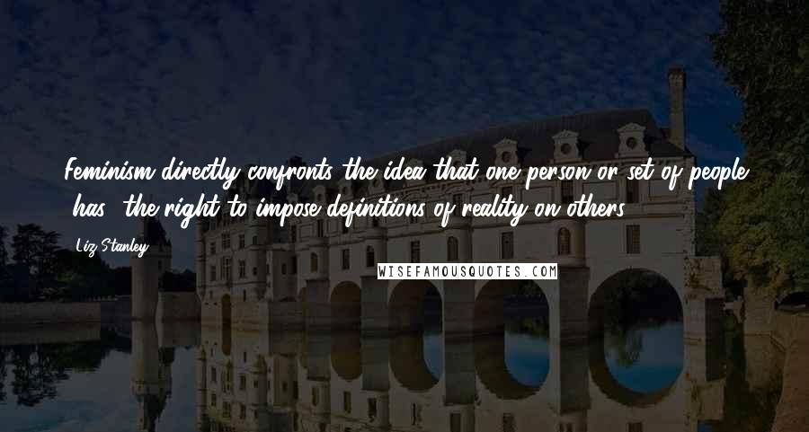 Liz Stanley Quotes: Feminism directly confronts the idea that one person or set of people [has] the right to impose definitions of reality on others.