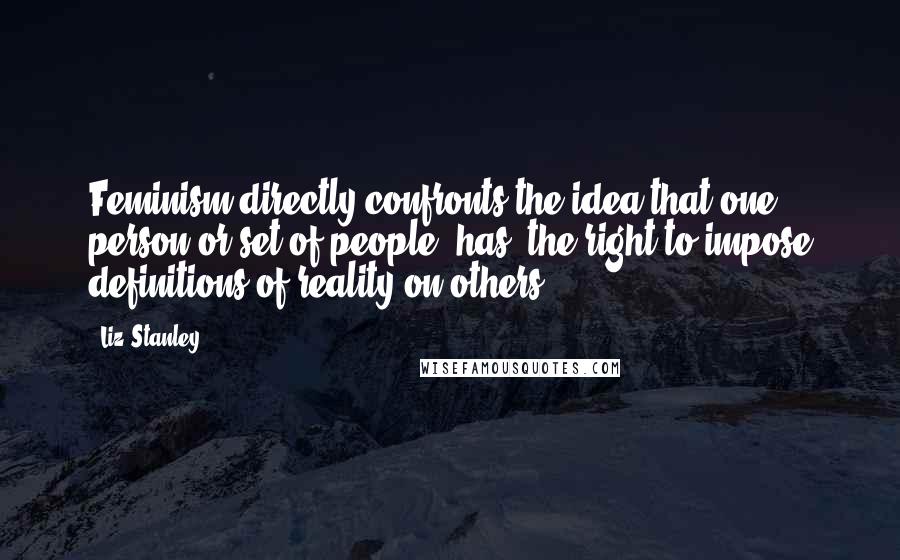 Liz Stanley Quotes: Feminism directly confronts the idea that one person or set of people [has] the right to impose definitions of reality on others.