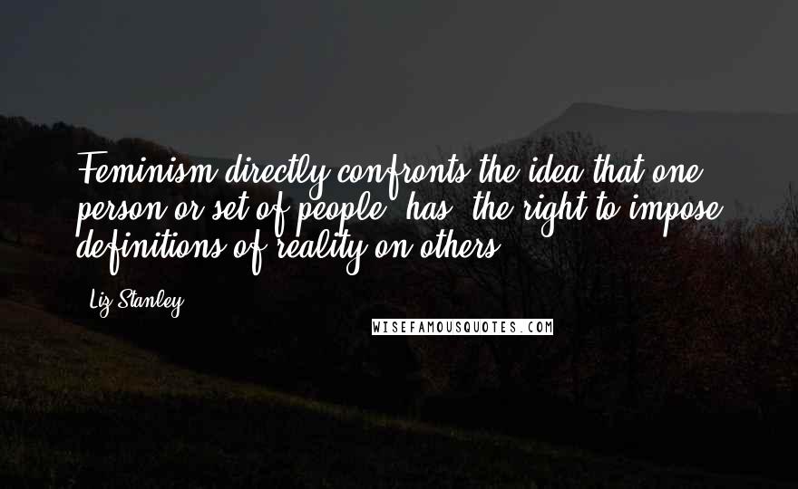 Liz Stanley Quotes: Feminism directly confronts the idea that one person or set of people [has] the right to impose definitions of reality on others.