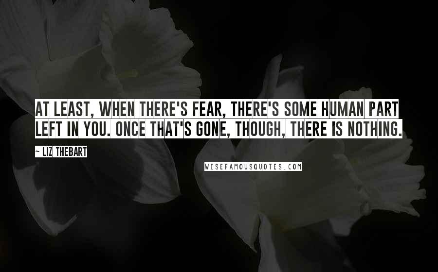 Liz Thebart Quotes: At least, when there's fear, there's some human part left in you. Once that's gone, though, there is nothing.