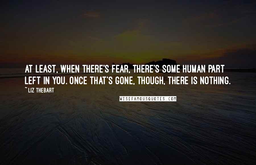 Liz Thebart Quotes: At least, when there's fear, there's some human part left in you. Once that's gone, though, there is nothing.