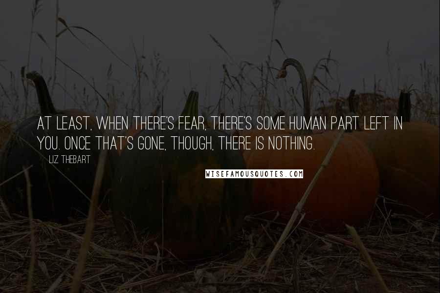 Liz Thebart Quotes: At least, when there's fear, there's some human part left in you. Once that's gone, though, there is nothing.