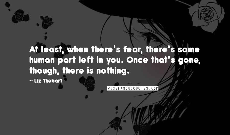 Liz Thebart Quotes: At least, when there's fear, there's some human part left in you. Once that's gone, though, there is nothing.