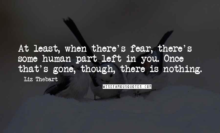 Liz Thebart Quotes: At least, when there's fear, there's some human part left in you. Once that's gone, though, there is nothing.