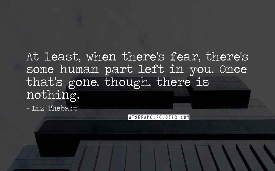 Liz Thebart Quotes: At least, when there's fear, there's some human part left in you. Once that's gone, though, there is nothing.