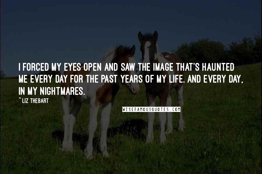 Liz Thebart Quotes: I forced my eyes open and saw the image that's haunted me every day for the past years of my life. And every day, in my nightmares.