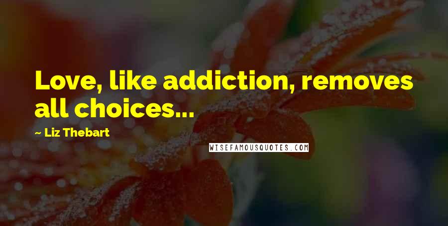 Liz Thebart Quotes: Love, like addiction, removes all choices...