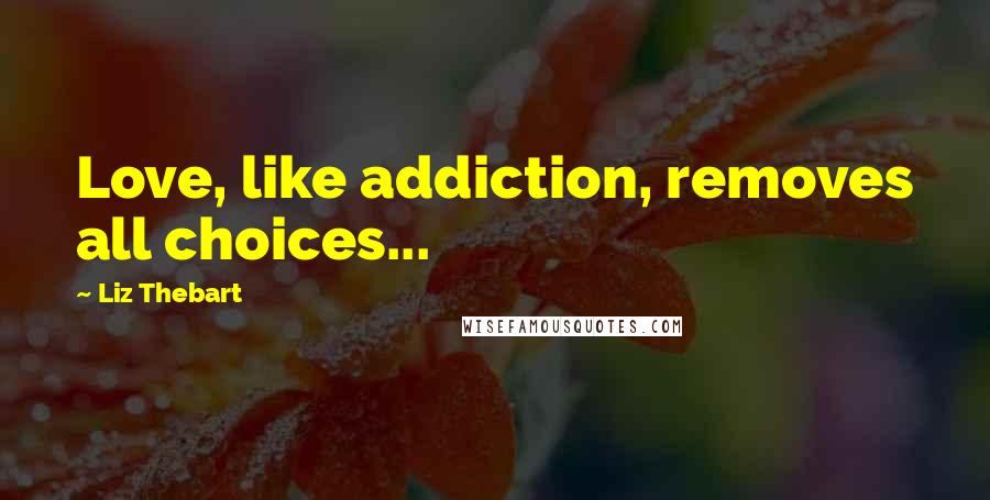Liz Thebart Quotes: Love, like addiction, removes all choices...