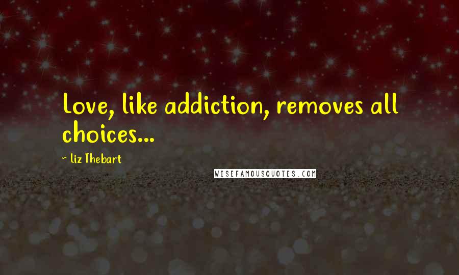 Liz Thebart Quotes: Love, like addiction, removes all choices...