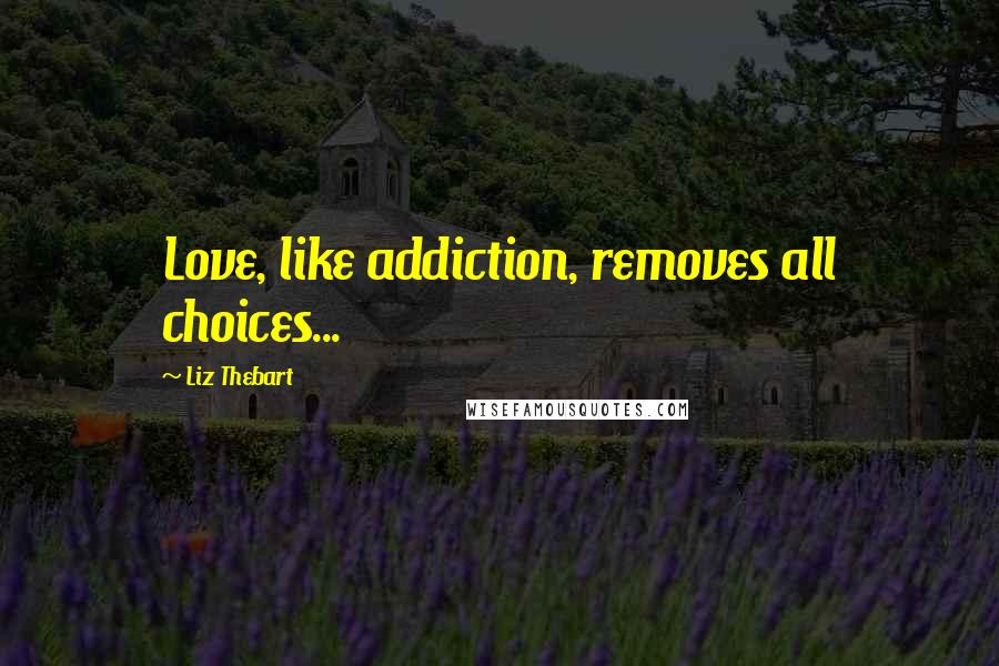 Liz Thebart Quotes: Love, like addiction, removes all choices...