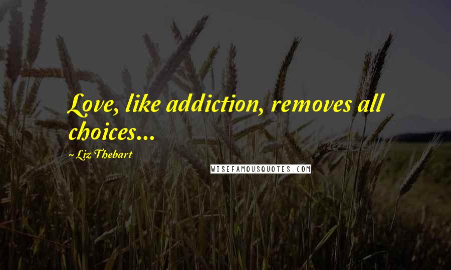 Liz Thebart Quotes: Love, like addiction, removes all choices...